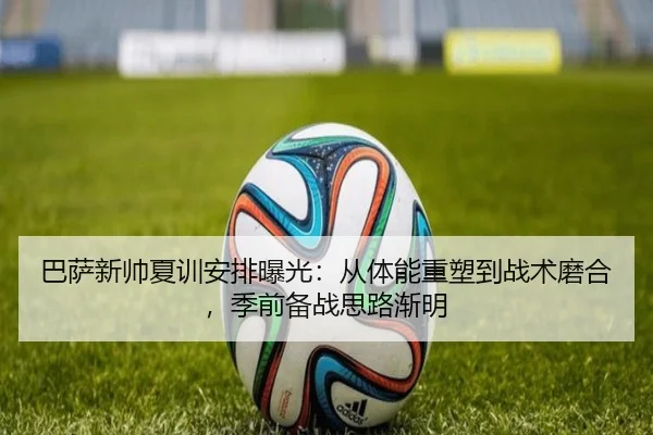 巴萨新帅夏训安排曝光：从体能重塑到战术磨合，季前备战思路渐明